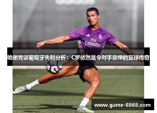 哈谢克谈葡萄牙失利分析：C罗依然是令对手忌惮的足球传奇