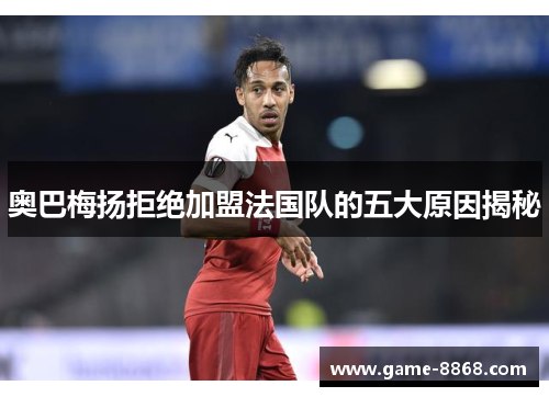 奥巴梅扬拒绝加盟法国队的五大原因揭秘