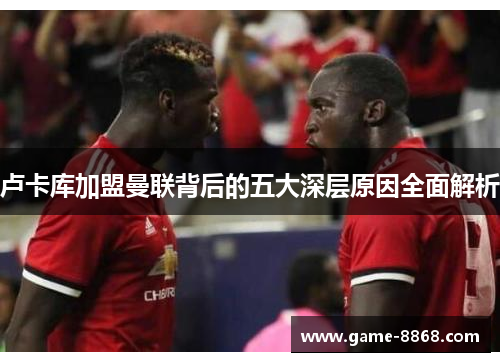 卢卡库加盟曼联背后的五大深层原因全面解析 卢卡库加盟曼联背后的五大深层原因全面解析