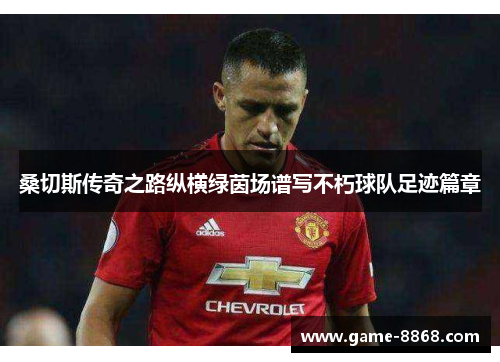 桑切斯传奇之路纵横绿茵场谱写不朽球队足迹篇章