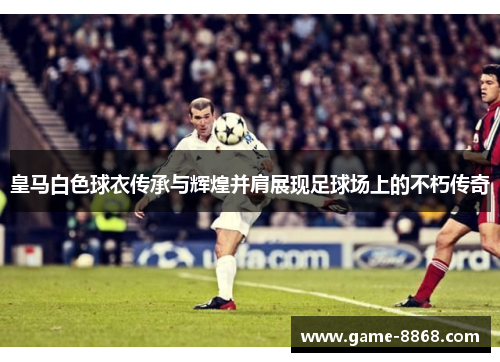 皇马白色球衣传承与辉煌并肩展现足球场上的不朽传奇